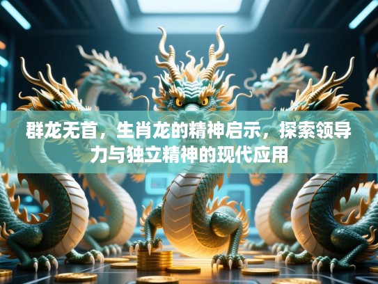 群龙无首，生肖龙的精神启示，探索领导力与独立精神的现代应用