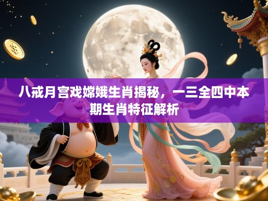 八戒月宫戏嫦娥生肖揭秘,一三全四中本期生肖特征解析 八戒月宫戏嫦娥生肖揭秘,一三全四中本期生肖特征解析