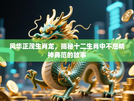 风华正茂生肖龙,揭秘十二生肖中不屈精神典范的故事 风华正茂生肖龙,揭秘十二生肖中不屈精神典范的故事