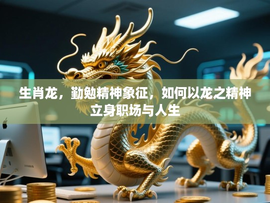 生肖龙,勤勉精神象征,如何以龙之精神立身职场与人生 生肖龙,勤勉精神象征,如何以龙之精神立身职场与人生