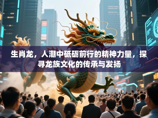 生肖龙,人潮中砥砺前行的精神力量,探寻龙族文化的传承与发扬 生肖龙,人潮中砥砺前行的精神力量,探寻龙族文化的传承与发扬