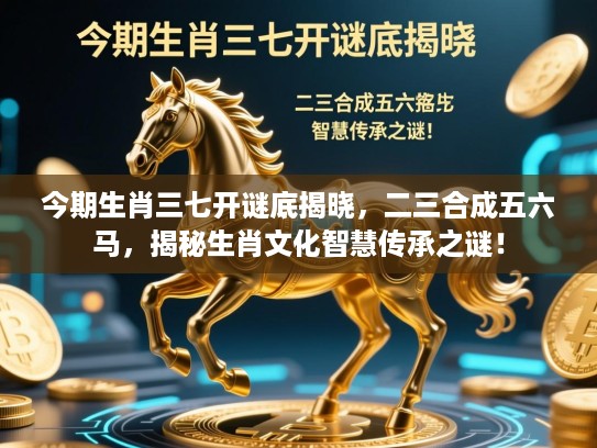 今期生肖三七开谜底揭晓,二三合成五六马,揭秘生肖文化智慧传承之谜! 今期生肖三七开谜底揭晓,二三合成五六马,揭秘生肖文化智慧传承之谜!