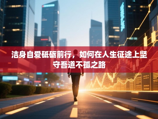 洁身自爱砥砺前行,如何在人生征途上坚守吾道不孤之路 洁身自爱砥砺前行,如何在人生征途上坚守吾道不孤之路