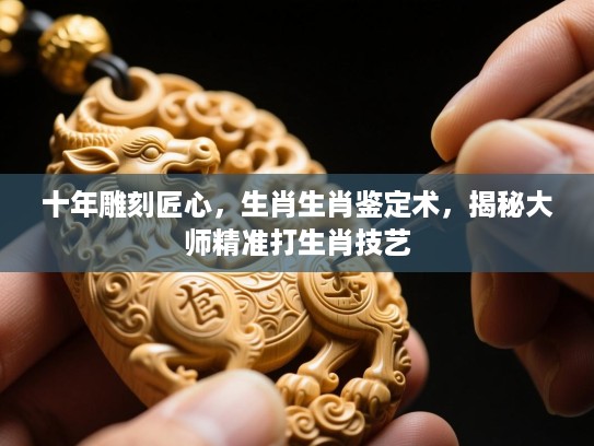 十年雕刻匠心，生肖生肖鉴定术，揭秘大师精准打生肖技艺