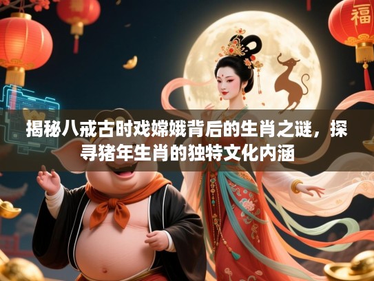 揭秘八戒古时戏嫦娥背后的生肖之谜，探寻猪年生肖的独特文化内涵