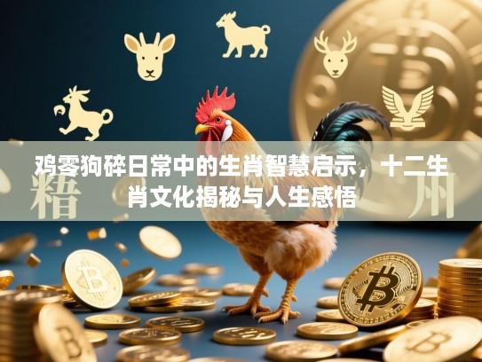 鸡零狗碎日常中的生肖智慧启示,十二生肖文化揭秘与人生感悟 鸡零狗碎日常中的生肖智慧启示,十二生肖文化揭秘与人生感悟