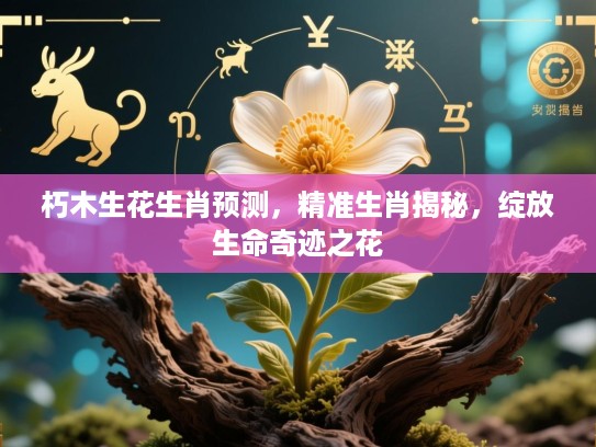 朽木生花生肖预测,精准生肖揭秘,绽放生命奇迹之花 朽木生花生肖预测,精准生肖揭秘,绽放生命奇迹之花
