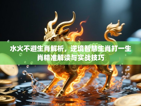 水火不避生肖解析,逆境智慧生肖打一生肖精准解读与实战技巧 水火不避生肖解析,逆境智慧生肖打一生肖精准解读与实战技巧
