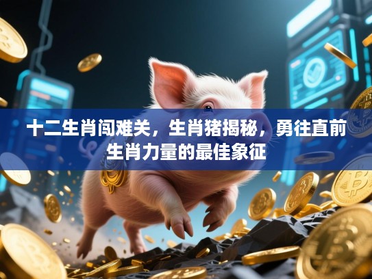 十二生肖闯难关，生肖猪揭秘，勇往直前生肖力量的最佳象征