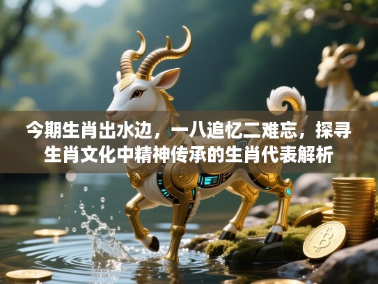 今期生肖出水边，一八追忆二难忘，探寻生肖文化中精神传承的生肖代表解析